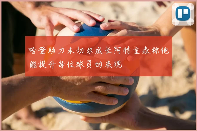 哈登助力米切尔成长阿特金森称他能提升每位球员的表现