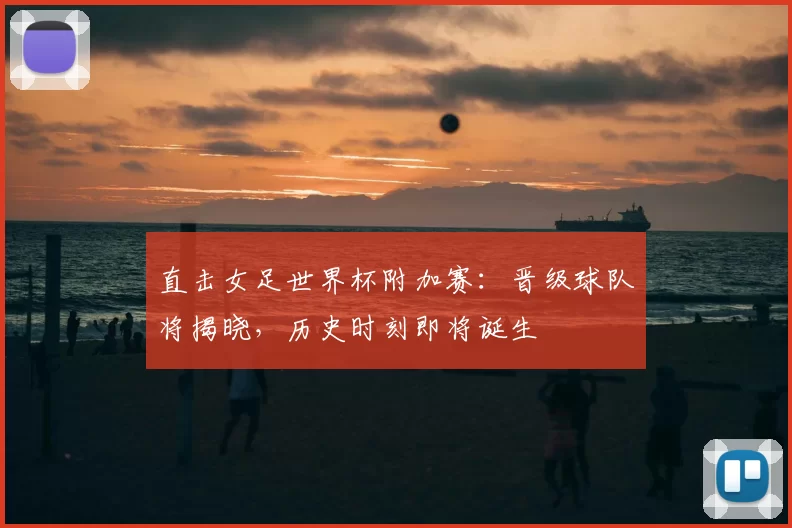 直击女足世界杯附加赛：晋级球队将揭晓，历史时刻即将诞生