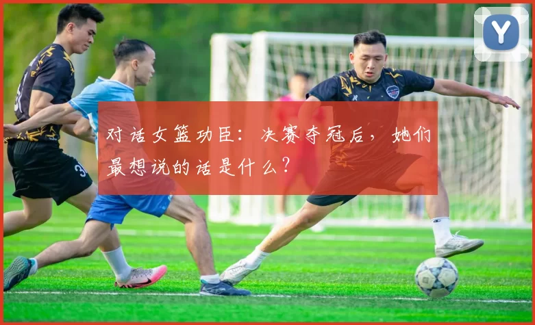 对话女篮功臣：决赛夺冠后，她们最想说的话是什么？