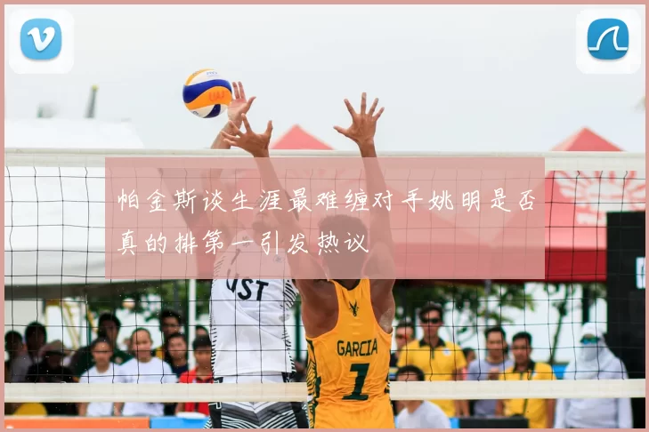 帕金斯谈生涯最难缠对手姚明是否真的排第一引发热议