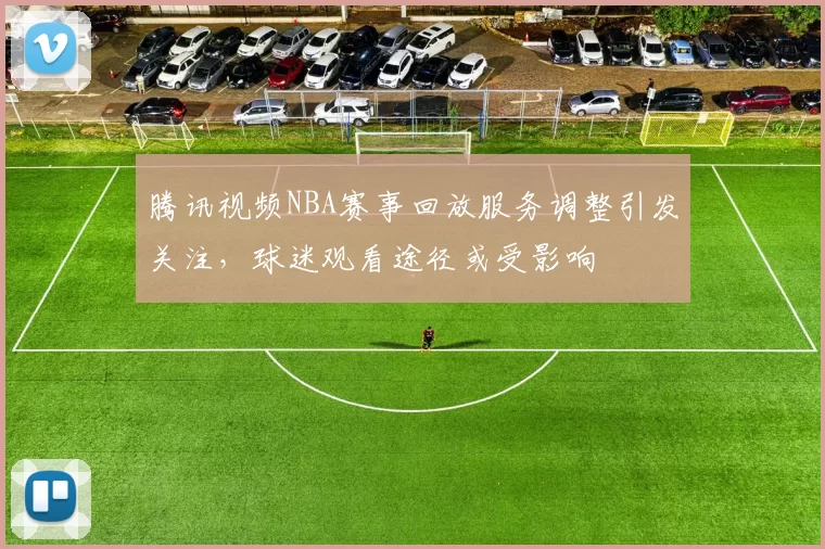 腾讯视频NBA赛事回放服务调整引发关注，球迷观看途径或受影响