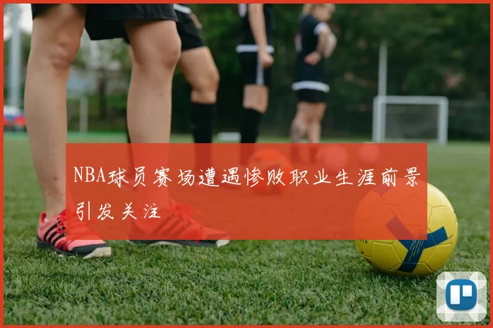 NBA球员赛场遭遇惨败职业生涯前景引发关注