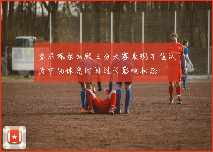 克尼佩尔回顾三分大赛表现不佳认为中场休息时间过长影响状态