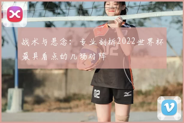 战术与悬念:专业剖析2022世界杯最具看点的几场对阵