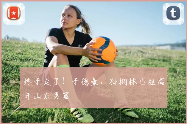 终于走了!于德豪、孙桐林已经离开山东男篮