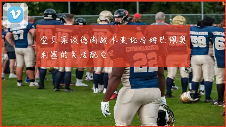 登贝莱谈德尚战术变化与姆巴佩奥利塞的灵活配合