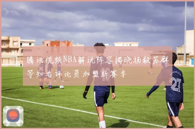 腾讯视频NBA解说阵容揭晓杨毅苏群等知名评论员加盟新赛季