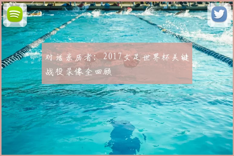 对话亲历者：2017女足世界杯关键战役录像全回顾