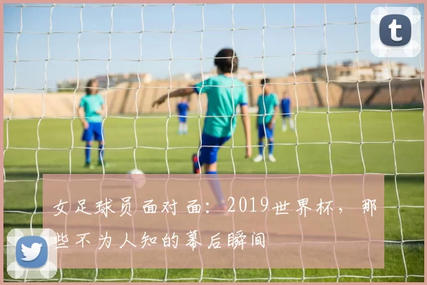女足球员面对面:2019世界杯,那些不为人知的幕后瞬间