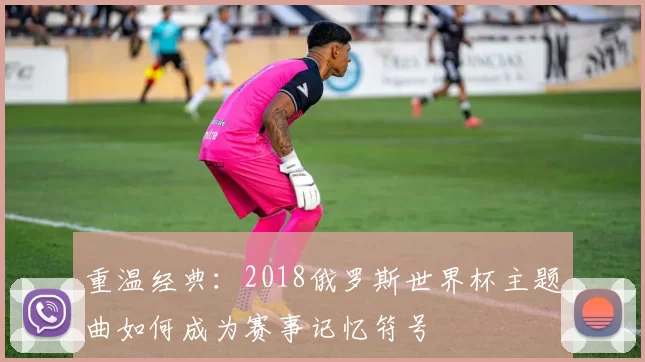 重温经典：2018俄罗斯世界杯主题曲如何成为赛事记忆符号
