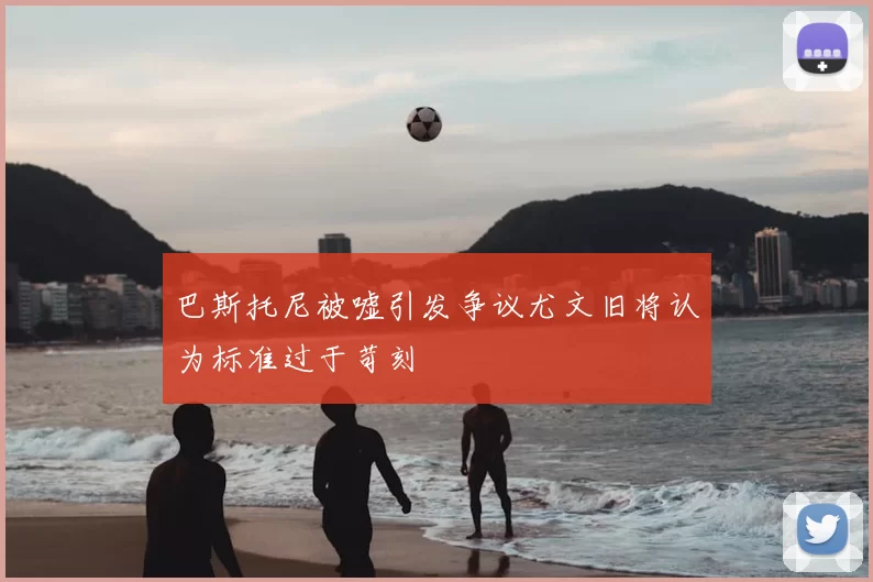 巴斯托尼被嘘引发争议尤文旧将认为标准过于苛刻