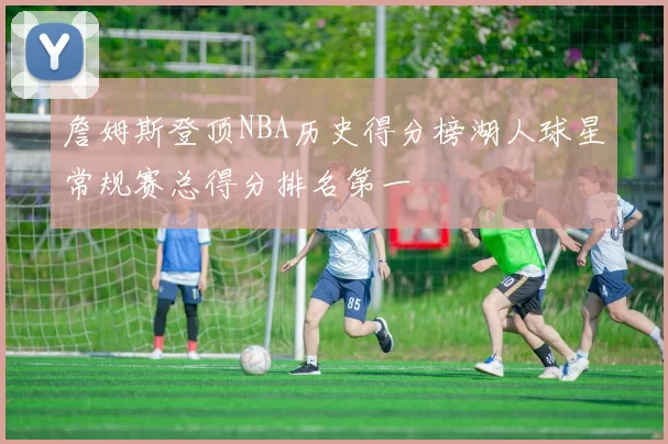 詹姆斯登顶NBA历史得分榜湖人球星常规赛总得分排名第一
