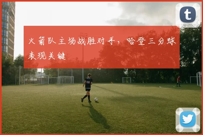 火箭队主场战胜对手，哈登三分球表现关键