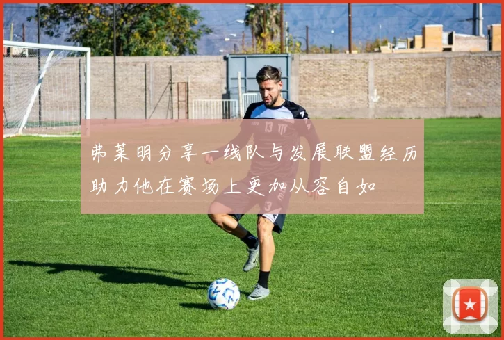 弗莱明分享一线队与发展联盟经历助力他在赛场上更加从容自如