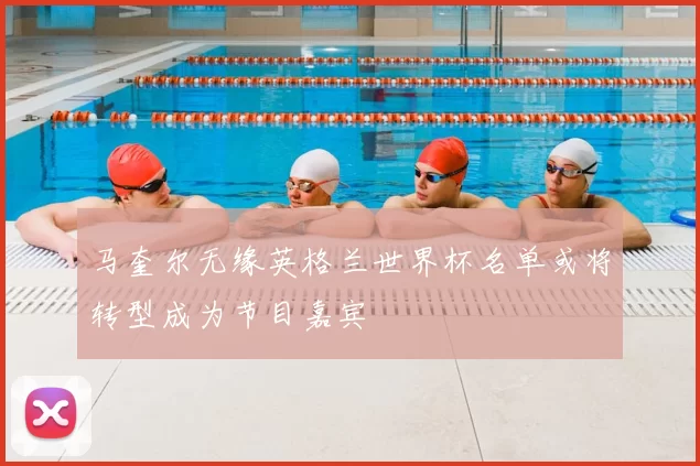 马奎尔无缘英格兰世界杯名单或将转型成为节目嘉宾