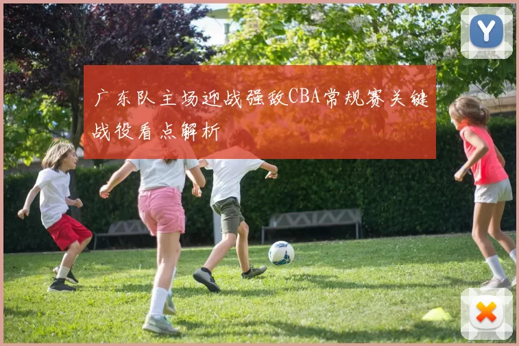 广东队主场迎战强敌CBA常规赛关键战役看点解析