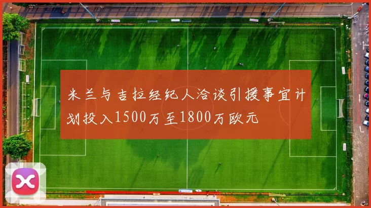 米兰与吉拉经纪人洽谈引援事宜计划投入1500万至1800万欧元