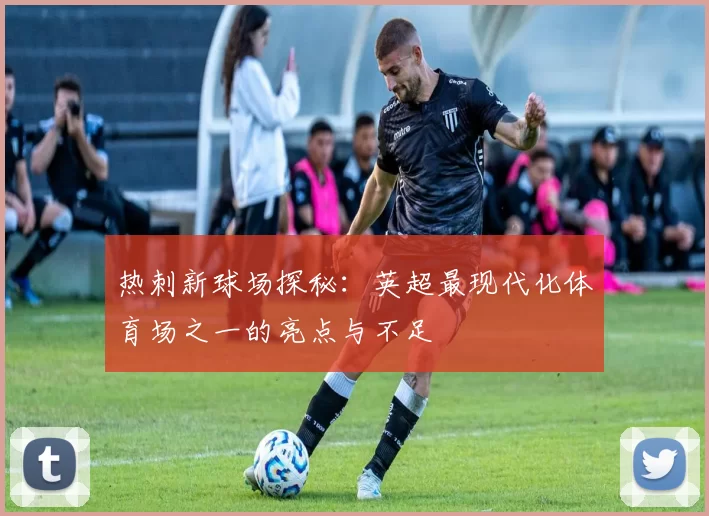 热刺新球场探秘:英超最现代化体育场之一的亮点与不足