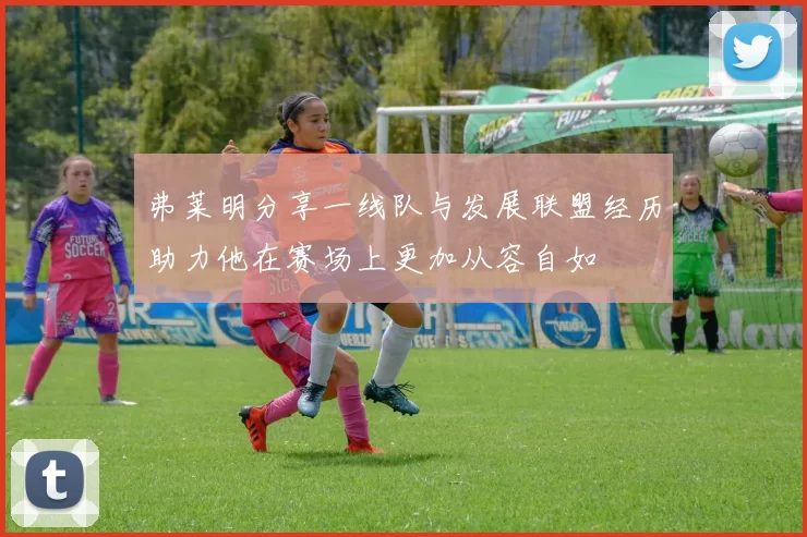 弗莱明分享一线队与发展联盟经历助力他在赛场上更加从容自如