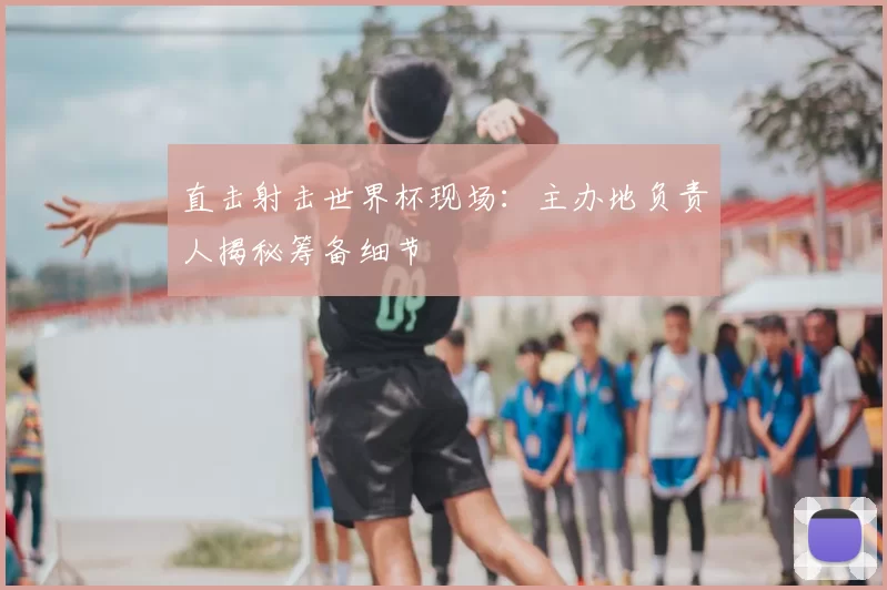 直击射击世界杯现场：主办地负责人揭秘筹备细节