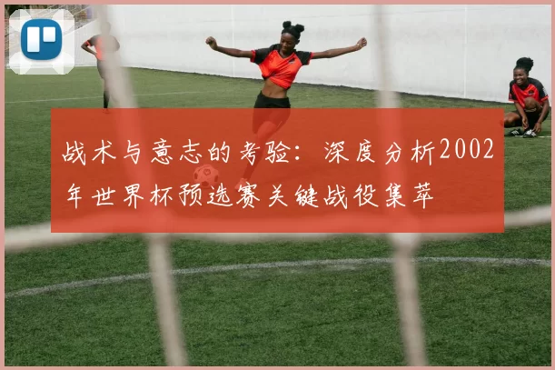 战术与意志的考验:深度分析2002年世界杯预选赛关键战役集萃