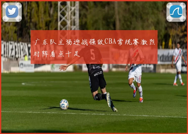 广东队主场迎战强敌CBA常规赛激烈对阵看点十足