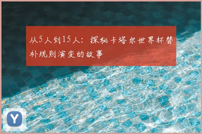 从5人到15人：探秘卡塔尔世界杯替补规则演变的故事