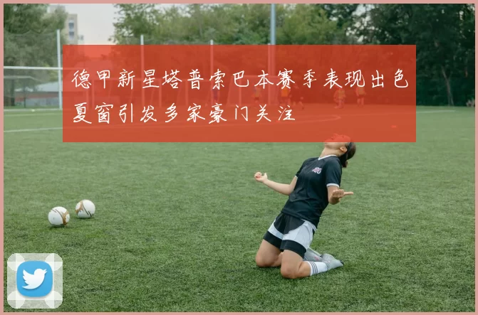 德甲新星塔普索巴本赛季表现出色夏窗引发多家豪门关注
