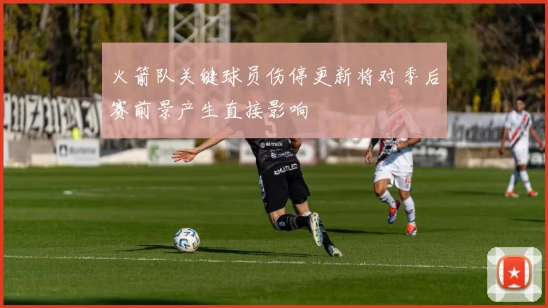 火箭队关键球员伤停更新将对季后赛前景产生直接影响