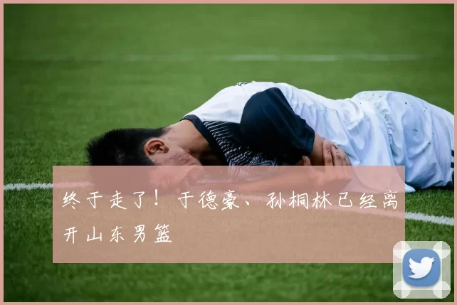 终于走了！于德豪、孙桐林已经离开山东男篮