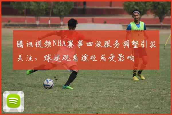 腾讯视频NBA赛事回放服务调整引发关注，球迷观看途径或受影响
