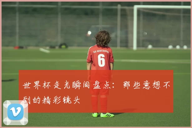 世界杯走光瞬间盘点：那些意想不到的精彩镜头