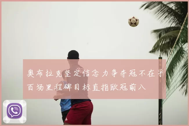奥布拉克坚定信念力争夺冠不在乎百场里程碑目标直指欧冠前八