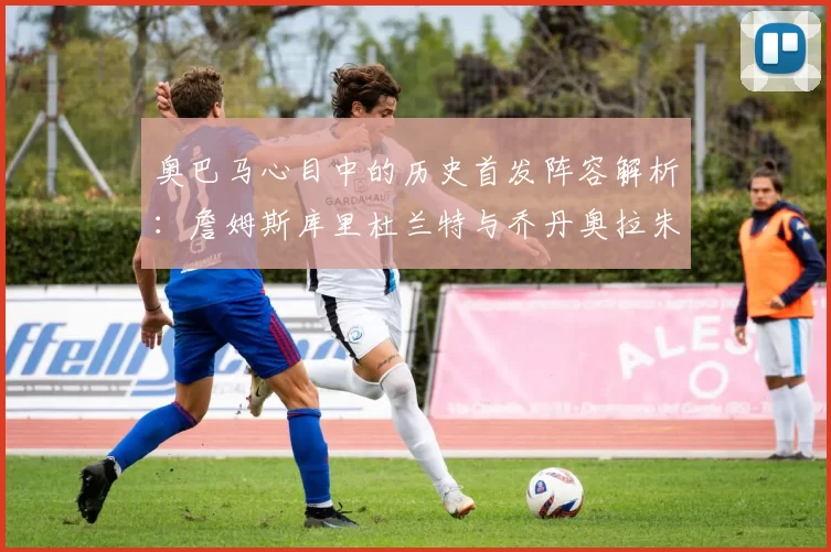 奥巴马心目中的历史首发阵容解析：詹姆斯库里杜兰特与乔丹奥拉朱旺的传奇组合