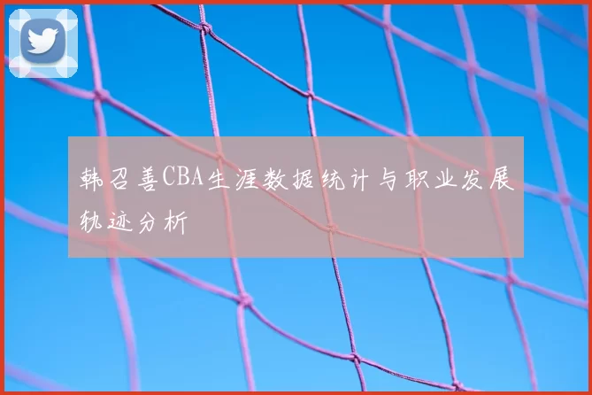 韩召善CBA生涯数据统计与职业发展轨迹分析