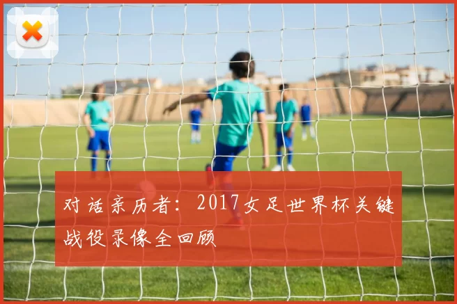 对话亲历者：2017女足世界杯关键战役录像全回顾