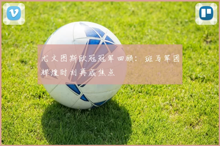 尤文图斯欧冠冠军回顾:斑马军团辉煌时刻再成焦点