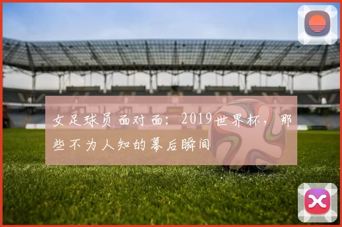 女足球员面对面:2019世界杯,那些不为人知的幕后瞬间