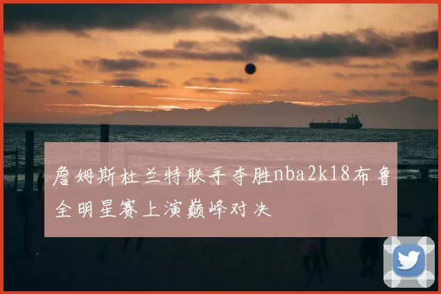 詹姆斯杜兰特联手夺胜nba2k18布鲁全明星赛上演巅峰对决