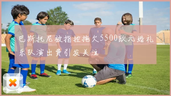 巴斯托尼被指控拖欠5500欧元婚礼乐队演出费引发关注
