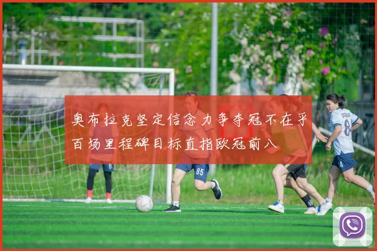 奥布拉克坚定信念力争夺冠不在乎百场里程碑目标直指欧冠前八