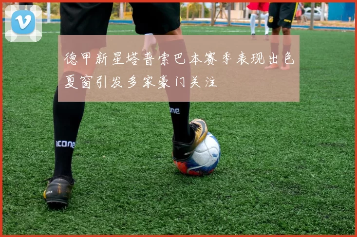 德甲新星塔普索巴本赛季表现出色夏窗引发多家豪门关注