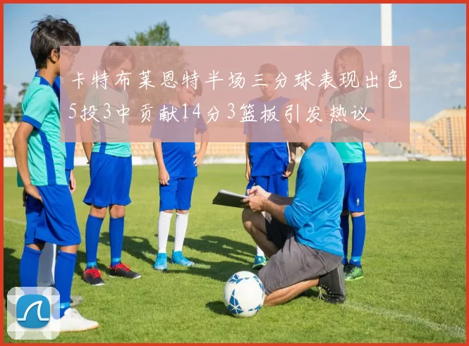 卡特布莱恩特半场三分球表现出色5投3中贡献14分3篮板引发热议