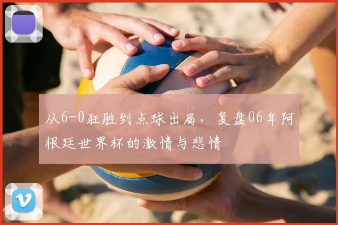 从6-0狂胜到点球出局，复盘06年阿根廷世界杯的激情与悲情