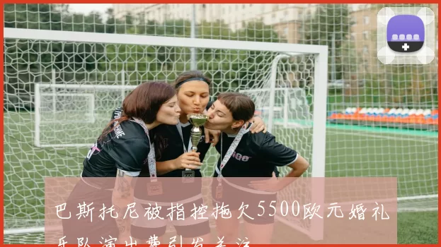 巴斯托尼被指控拖欠5500欧元婚礼乐队演出费引发关注