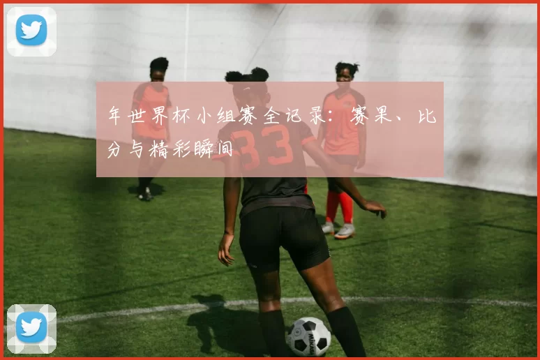 年世界杯小组赛全记录:赛果、比分与精彩瞬间