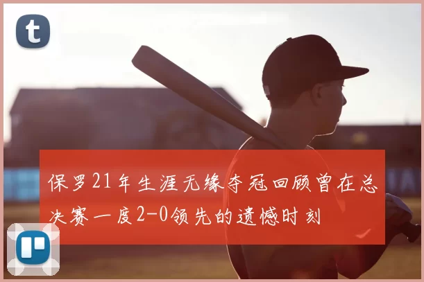 保罗21年生涯无缘夺冠回顾曾在总决赛一度2-0领先的遗憾时刻