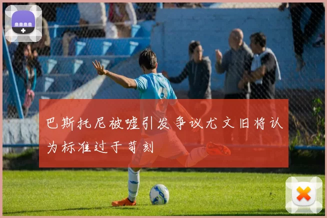 巴斯托尼被嘘引发争议尤文旧将认为标准过于苛刻