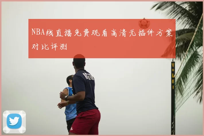 NBA线直播免费观看高清无插件方案对比评测
