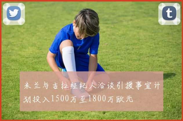 米兰与吉拉经纪人洽谈引援事宜计划投入1500万至1800万欧元